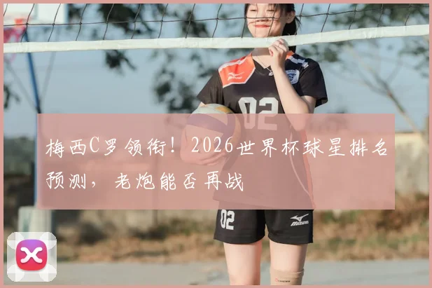 梅西C罗领衔！2026世界杯球星排名预测，老炮能否再战