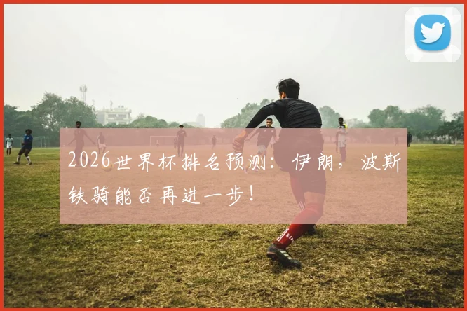 2026世界杯排名预测:伊朗,波斯铁骑能否再进一步!