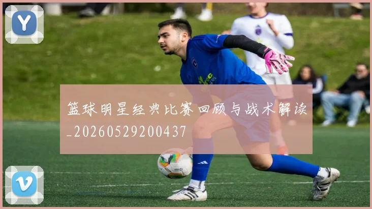 篮球明星经典比赛回顾与战术解读_20260529200437