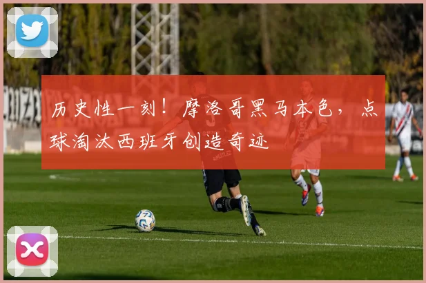 历史性一刻！摩洛哥黑马本色，点球淘汰西班牙创造奇迹