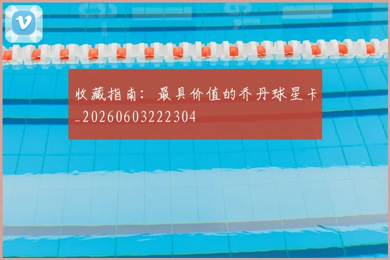 收藏指南:最具价值的乔丹球星卡_20260603222304
