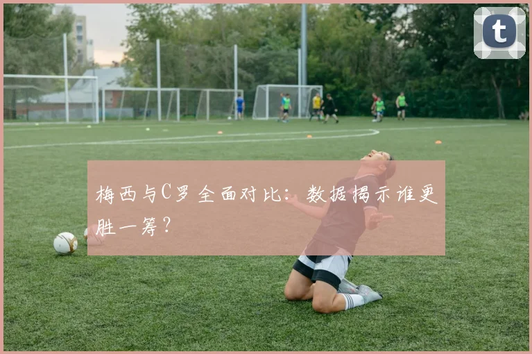 梅西与C罗全面对比:数据揭示谁更胜一筹?